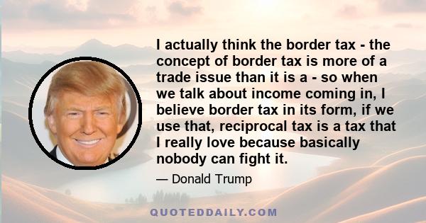 I actually think the border tax - the concept of border tax is more of a trade issue than it is a - so when we talk about income coming in, I believe border tax in its form, if we use that, reciprocal tax is a tax that