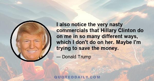 I also notice the very nasty commercials that Hillary Clinton do on me in so many different ways, which I don't do on her. Maybe I'm trying to save the money.