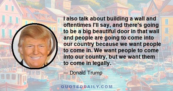 I also talk about building a wall and oftentimes I'll say, and there's going to be a big beautiful door in that wall and people are going to come into our country because we want people to come in. We want people to