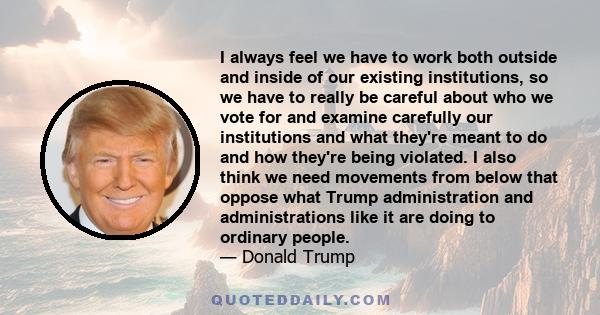 I always feel we have to work both outside and inside of our existing institutions, so we have to really be careful about who we vote for and examine carefully our institutions and what they're meant to do and how