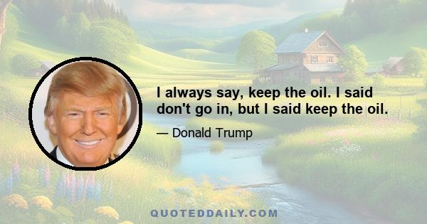 I always say, keep the oil. I said don't go in, but I said keep the oil.