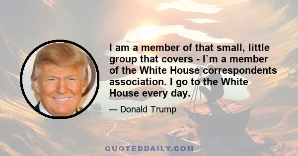 I am a member of that small, little group that covers - I`m a member of the White House correspondents association. I go to the White House every day.