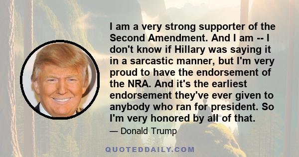 I am a very strong supporter of the Second Amendment. And I am ­­ I don't know if Hillary was saying it in a sarcastic manner, but I'm very proud to have the endorsement of the NRA. And it's the earliest endorsement