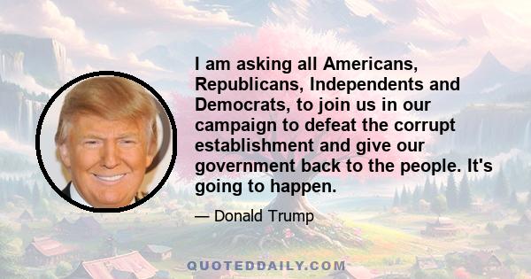 I am asking all Americans, Republicans, Independents and Democrats, to join us in our campaign to defeat the corrupt establishment and give our government back to the people. It's going to happen.