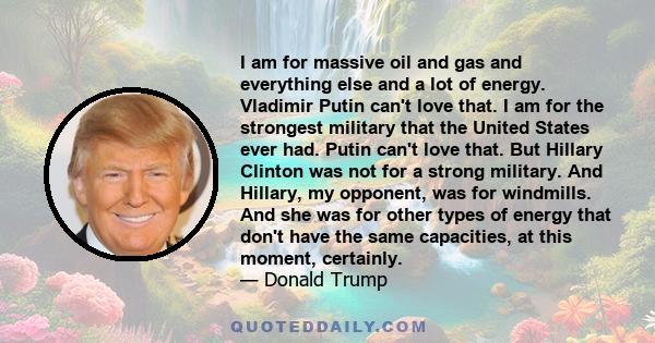 I am for massive oil and gas and everything else and a lot of energy. Vladimir Putin can't love that. I am for the strongest military that the United States ever had. Putin can't love that. But Hillary Clinton was not