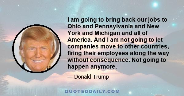 I am going to bring back our jobs to Ohio and Pennsylvania and New York and Michigan and all of America. And I am not going to let companies move to other countries, firing their employees along the way without