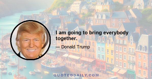 I am going to bring everybody together.