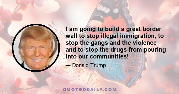 I am going to build a great border wall to stop illegal immigration, to stop the gangs and the violence and to stop the drugs from pouring into our communities!