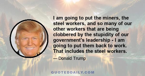 I am going to put the miners, the steel workers, and so many of our other workers that are being clobbered by the stupidity of our government's leadership - I am going to put them back to work. That includes the steel