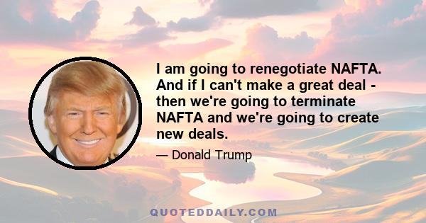 I am going to renegotiate NAFTA. And if I can't make a great deal - then we're going to terminate NAFTA and we're going to create new deals.