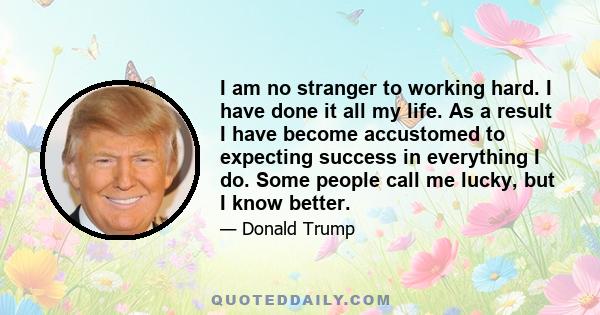 I am no stranger to working hard. I have done it all my life. As a result I have become accustomed to expecting success in everything I do. Some people call me lucky, but I know better.