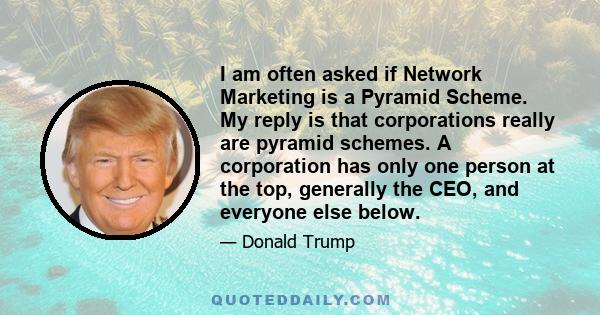 I am often asked if Network Marketing is a Pyramid Scheme. My reply is that corporations really are pyramid schemes. A corporation has only one person at the top, generally the CEO, and everyone else below.