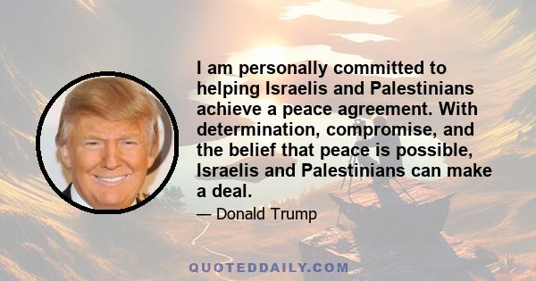 I am personally committed to helping Israelis and Palestinians achieve a peace agreement. With determination, compromise, and the belief that peace is possible, Israelis and Palestinians can make a deal.