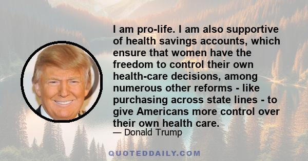 I am pro-life. I am also supportive of health savings accounts, which ensure that women have the freedom to control their own health-care decisions, among numerous other reforms - like purchasing across state lines - to 