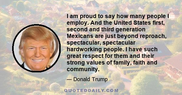 I am proud to say how many people I employ. And the United States first, second and third generation Mexicans are just beyond reproach, spectacular, spectacular hardworking people. I have such great respect for them and 