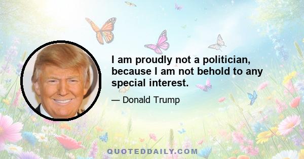 I am proudly not a politician, because I am not behold to any special interest.