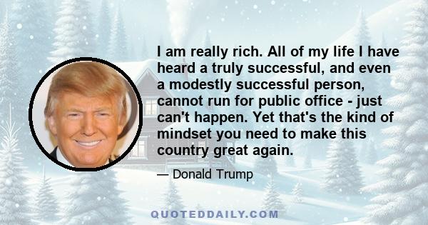 I am really rich. All of my life I have heard a truly successful, and even a modestly successful person, cannot run for public office - just can't happen. Yet that's the kind of mindset you need to make this country