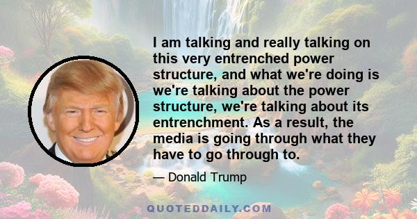 I am talking and really talking on this very entrenched power structure, and what we're doing is we're talking about the power structure, we're talking about its entrenchment. As a result, the media is going through