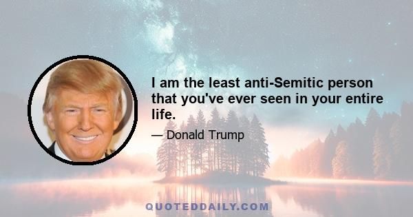 I am the least anti-Semitic person that you've ever seen in your entire life.