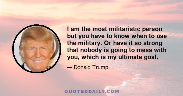 I am the most militaristic person but you have to know when to use the military. Or have it so strong that nobody is going to mess with you, which is my ultimate goal.