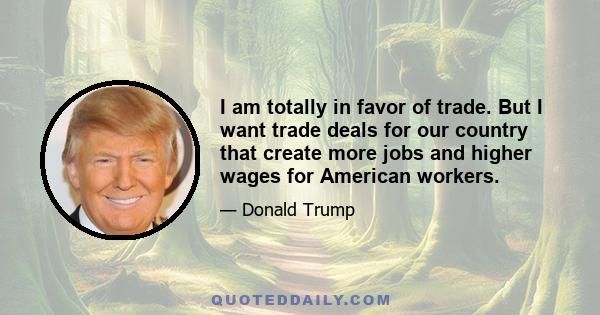 I am totally in favor of trade. But I want trade deals for our country that create more jobs and higher wages for American workers.