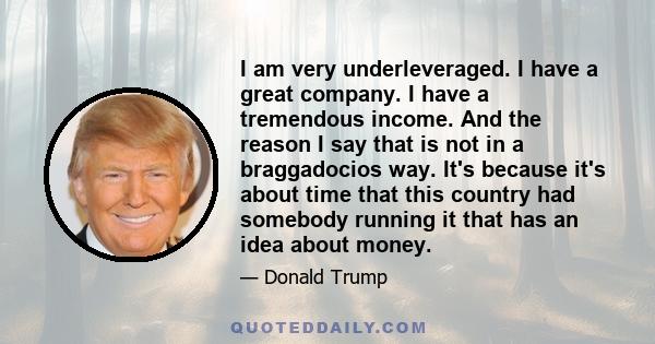 I am very underleveraged. I have a great company. I have a tremendous income. And the reason I say that is not in a braggadocios way. It's because it's about time that this country had somebody running it that has an