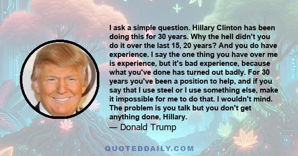 I ask a simple question. Hillary Clinton has been doing this for 30 years. Why the hell didn't you do it over the last 15, 20 years? And you do have experience. I say the one thing you have over me is experience, but