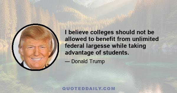 I believe colleges should not be allowed to benefit from unlimited federal largesse while taking advantage of students.