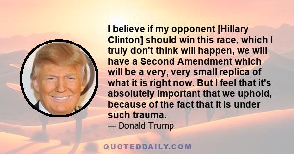 I believe if my opponent [Hillary Clinton] should win this race, which I truly don't think will happen, we will have a Second Amendment which will be a very, very small replica of what it is right now. But I feel that