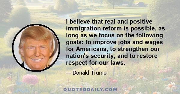 I believe that real and positive immigration reform is possible, as long as we focus on the following goals: to improve jobs and wages for Americans, to strengthen our nation's security, and to restore respect for our