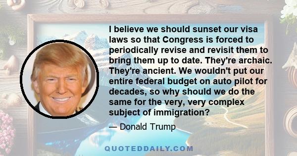 I believe we should sunset our visa laws so that Congress is forced to periodically revise and revisit them to bring them up to date. They're archaic. They're ancient. We wouldn't put our entire federal budget on auto