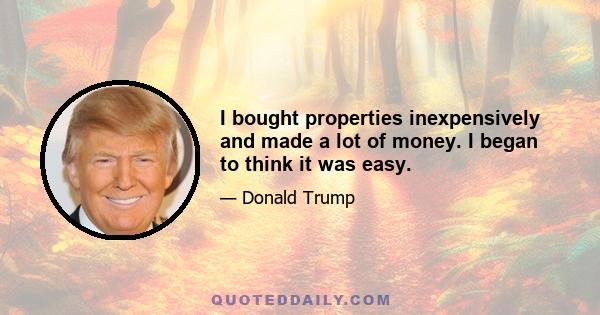 I bought properties inexpensively and made a lot of money. I began to think it was easy.