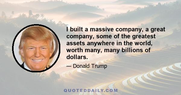 I built a massive company, a great company, some of the greatest assets anywhere in the world, worth many, many billions of dollars.