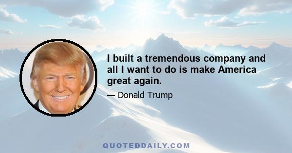 I built a tremendous company and all I want to do is make America great again.