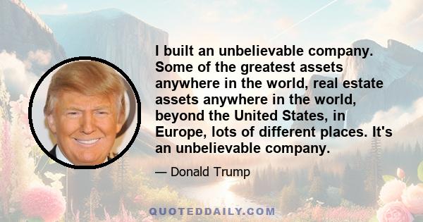 I built an unbelievable company. Some of the greatest assets anywhere in the world, real estate assets anywhere in the world, beyond the United States, in Europe, lots of different places. It's an unbelievable company.