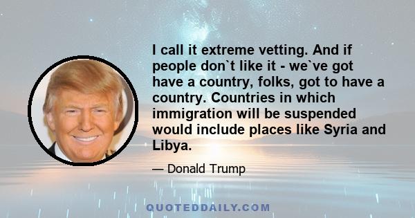 I call it extreme vetting. And if people don`t like it - we`ve got have a country, folks, got to have a country. Countries in which immigration will be suspended would include places like Syria and Libya.