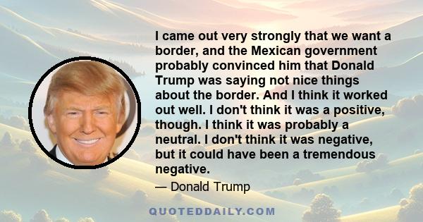 I came out very strongly that we want a border, and the Mexican government probably convinced him that Donald Trump was saying not nice things about the border. And I think it worked out well. I don't think it was a