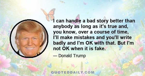 I can handle a bad story better than anybody as long as it's true and, you know, over a course of time, I'll make mistakes and you'll write badly and I'm OK with that. But I'm not OK when it is fake.