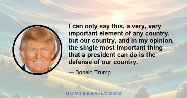 I can only say this, a very, very important element of any country, but our country, and in my opinion, the single most important thing that a president can do is the defense of our country.