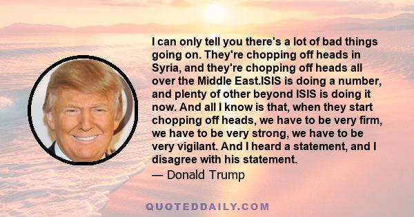 I can only tell you there's a lot of bad things going on. They're chopping off heads in Syria, and they're chopping off heads all over the Middle East.ISIS is doing a number, and plenty of other beyond ISIS is doing it