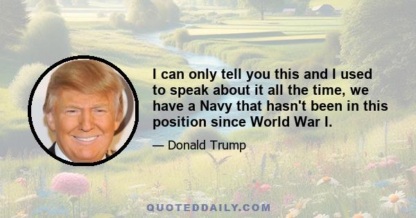 I can only tell you this and I used to speak about it all the time, we have a Navy that hasn't been in this position since World War I.