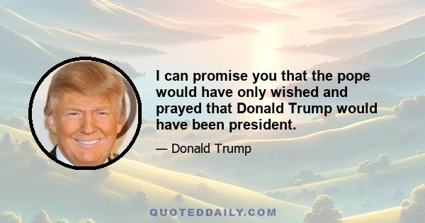 I can promise you that the pope would have only wished and prayed that Donald Trump would have been president.