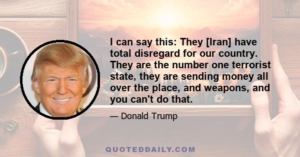 I can say this: They [Iran] have total disregard for our country. They are the number one terrorist state, they are sending money all over the place, and weapons, and you can't do that.