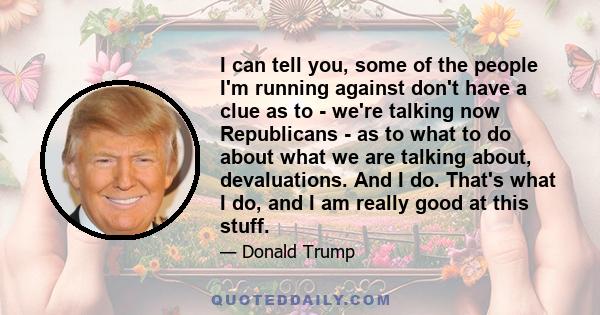 I can tell you, some of the people I'm running against don't have a clue as to - we're talking now Republicans - as to what to do about what we are talking about, devaluations. And I do. That's what I do, and I am