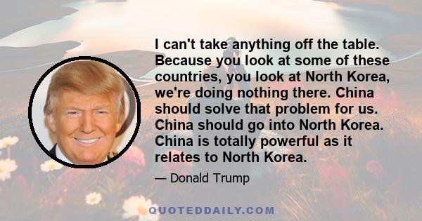 I can't take anything off the table. Because you look at some of these countries, you look at North Korea, we're doing nothing there. China should solve that problem for us. China should go into North Korea. China is