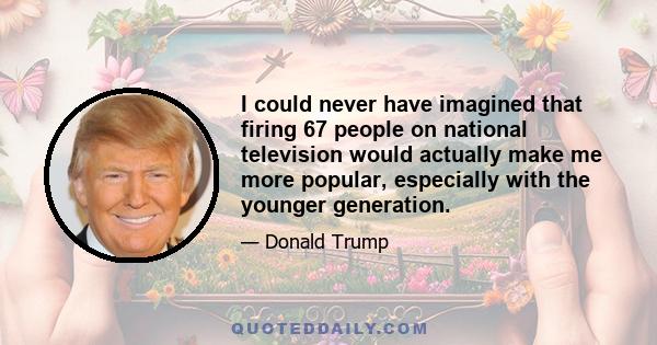 I could never have imagined that firing 67 people on national television would actually make me more popular, especially with the younger generation.