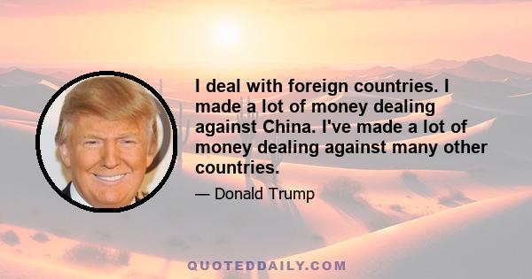 I deal with foreign countries. I made a lot of money dealing against China. I've made a lot of money dealing against many other countries.