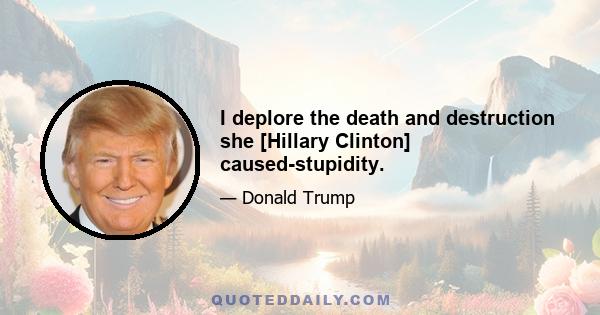 I deplore the death and destruction she [Hillary Clinton] caused-stupidity.