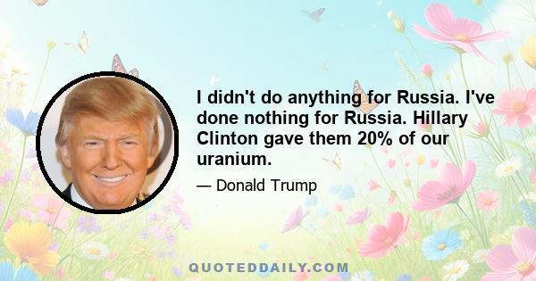 I didn't do anything for Russia. I've done nothing for Russia. Hillary Clinton gave them 20% of our uranium.