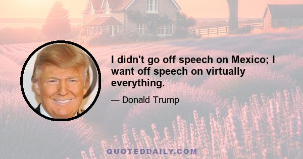 I didn't go off speech on Mexico; I want off speech on virtually everything.